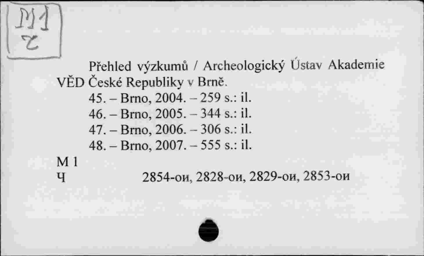 ﻿s.: il.
s.: il.
s.: il.
s.: il.
Pfehled vÿzkumû / Archeologickÿ VËD Ceské Republiky v Brnë.
45.	-Bmo, 2004.-259
46.	-Brno, 2005.-344
47.	-Brno, 2006.-306
48.	- Brno, 2007. - 555
M 1
Üstav Akademie
Ч	2854-ои, 2828-ои, 2829-ои, 2853-ои